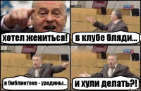 хотел жениться! в клубе бляди... в библиотеке - уродины... и хули делать?!