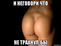 и неговори что не трахнул-бы