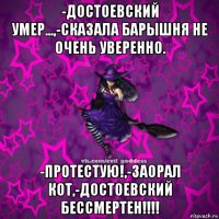 -достоевский умер...,-сказала барышня не очень уверенно. -протестую!,-заорал кот,-достоевский бессмертен!!!!