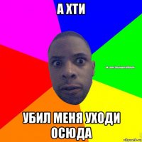 а хти убил меня уходи осюда