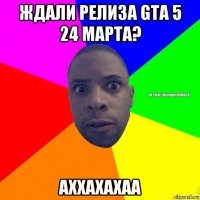 ждали релиза gta 5 24 марта? аххахахаа