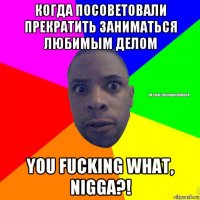 когда посоветовали прекратить заниматься любимым делом you fucking what, nigga?!