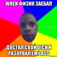 when физик заебал достал свой dick и разорвал ему ass