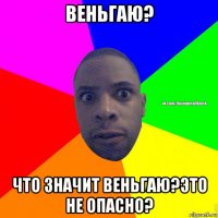 веньгаю? что значит веньгаю?это не опасно?