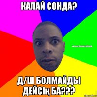 калай сонда? д/ш болмайды дейсің ба???