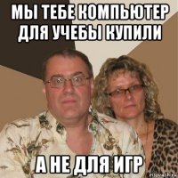 мы тебе компьютер для учебы купили а не для игр