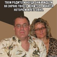 твои родители когда они увидели на экране твоего монитора ивангея который жрёт говно. 