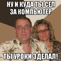 ну и куда ты сел за компьютер ты уроки зделал!