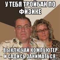 у тебя тройбан по физике выключай компьютер и садись заниматься.