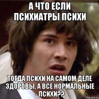 а что если психиатры психи тогда психи на самом деле здоровы, а все нормальные - психи??