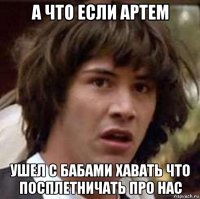 а что если артем ушел с бабами хавать что посплетничать про нас