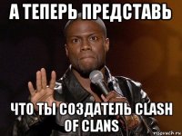 а теперь представь что ты создатель clash of clans