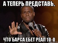 а теперь представь, что барса ебет реал 10-0