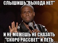 слышишь"выхода нет" и не можешь не сказать "скоро рассвет" и петь