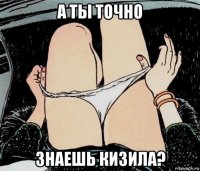 а ты точно знаешь кизила?