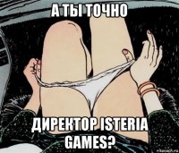 а ты точно директор isteria games?