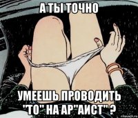 а ты точно умеешь проводить "то" на ар"аист" ?