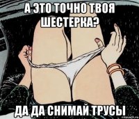 а это точно твоя шестерка? да да снимай трусы