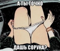 а ты точно дашь сорука?