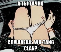 а ты точно слушаешь wu-tang clan?