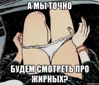 а мы точно будем смотреть про жирных?