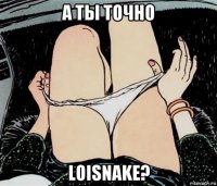 а ты точно loisnake?