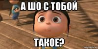 а шо с тобой такое?