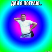 дай я пограю.. 