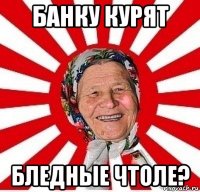 банку курят бледные чтоле?