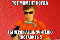 тот момент когда ты угрожаешь учителю поставить 5