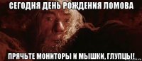 сегодня день рождения ломова прячьте мониторы и мышки, глупцы!