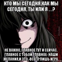 кто мы сегодня,как мы сегодня, ты или я . . ? не важно, главное тут и сейчас. главное с тобой.главное- наши желания,и это,-всего лишь игра.