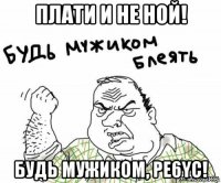 плати и не ной! будь мужиком, pe6yc!