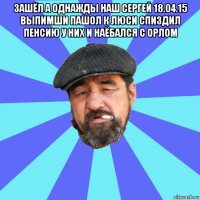 зашёл а однажды наш сергей 18.04.15 выпимши пашол к люси спиздил пенсию у них и наёбался с орлом 