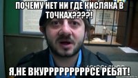 почему нет ни где кисляка в точках????! я,не вкурррррррррсе ребят!