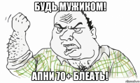 будь мужиком! апни 70+ блеать!