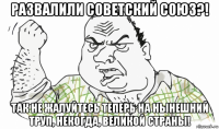 развалили советский союз?! так не жалуйтесь теперь на нынешний труп, некогда, великой страны!