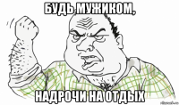 будь мужиком, надрочи на отдых