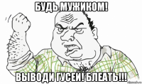 будь мужиком! выводи гусей! блеать!!!