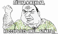 лёшка и женька, не ссорьтесь уже . . . блиать !