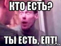 кто есть? ты есть, епт!