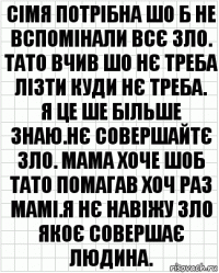 сімя потрібна шо б не вспомінали всє зло.
тато вчив шо нє треба лізти куди нє треба.
я це ше більше знаю.нє совершайтє зло. мама хоче шоб тато помагав хоч раз мамі.я нє навіжу зло якоє совершає людина.