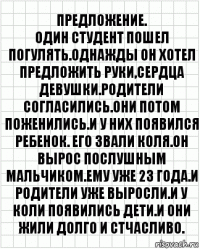 предложение.
Один студент пошел погулять.Однажды он хотел предложить руки,сердца девушки.Родители согласились.Они потом поженились.И у них появился ребенок. Его звали Коля.Он вырос послушным мальчиком.Ему уже 23 года.И родители уже выросли.И у Коли появились дети.И они жили долго и стчасливо.