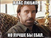 я вас любил, но лучше бы ебал.