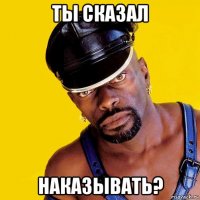 ты сказал наказывать?