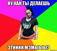 ну как ты делаешь этииии мэмыыы?