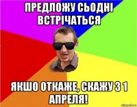 предложу сьодні встрічаться якшо откаже, скажу з 1 апреля!