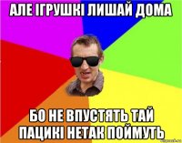 але ігрушкі лишай дома бо не впустять тай пацикі нетак поймуть