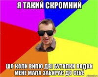 я такий скромний шо коли випю дві бутилки водки мене мала забирає до себе