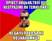 прівєт кицька,твої очі неотразімі як темне пиво не бачу повода не познакомиця